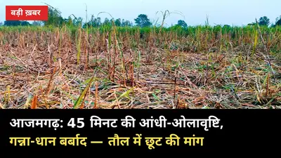 आजमगढ़ में 45 मिनट की आंधी-ओलावृष्टि: गन्ना गिरा, धान तबाह — किसान बोले, तौल में छूट दो